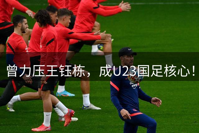 曾力压王钰栋，成U23国足核心！仅用3年时间，从“国足天才”到泯然众人